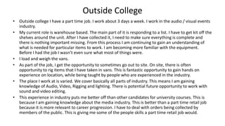 Outside College
• Outside college I have a part time job. I work about 3 days a week. I work in the audio / visual events
industry.
• My current role is warehouse based. The main part of it is responding to a list. I have to get kit off the
shelves around the unit. After I have collected it, I need to make sure everything is complete and
there is nothing important missing. From this process I am continuing to gain an understanding of
what is needed for particular items to work. I am becoming more familiar with the equipment.
Before I had the job I wasn’t even sure what most of things were.
• I load and weigh the vans.
• As part of the job, I get the opportunity to sometimes go out to site. On site, there is often
opportunity to rig items that I have taken in vans. This is fantastic opportunity to gain hands on
experience on location, while being taught by people who are experienced in the industry.
• The place I work at is varied. We cover basically all parts of industry. This means I am gaining
knowledge of Audio, Video, Rigging and lighting. There is potential future opportunity to work with
sound and video editing.
• This experience in industry puts me better off than other candidates for university courses. This is
because I am gaining knowledge about the media industry. This is better than a part time retail job
because it is more relevant to career progression. I have to deal with orders being collected by
members of the public. This is giving me some of the people skills a part time retail job would.
 