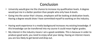Conclusion
• University would give me the chance to increase my qualification levels. A degree
would put me in a better position than people who only have A-levels.
• Going into the sector that I choose, employers will be looking at dedication levels.
Having a degree would show I have committed myself to working on the industry.
• Having work experience in a media background increases my existing knowledge. If
this knowledge can be transferred into my course it could mean higher grades.
• My interest in the industry means I am a good candidate. This is because in order to
produce good work, you need to enjoy what your doing. Having an interest means
you are less likely to get bored and drop out.
 