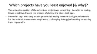 Which projects have you least enjoyed [& why]?
• The animation section of the adventure project was something I found to be boring.
It was repetitive. I found the process of clicking the pixels took ages.
• I wouldn’t say I am a very artistic person and having to create background artwork
for the animation was something I found challenging. I struggled creating something
I was happy with.
 
