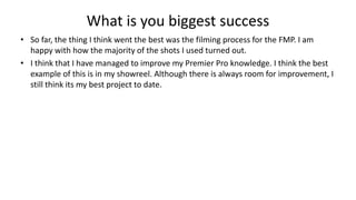 What is you biggest success
• So far, the thing I think went the best was the filming process for the FMP. I am
happy with how the majority of the shots I used turned out.
• I think that I have managed to improve my Premier Pro knowledge. I think the best
example of this is in my showreel. Although there is always room for improvement, I
still think its my best project to date.
 