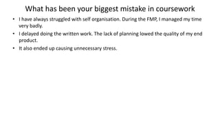 What has been your biggest mistake in coursework
• I have always struggled with self organisation. During the FMP, I managed my time
very badly.
• I delayed doing the written work. The lack of planning lowed the quality of my end
product.
• It also ended up causing unnecessary stress.
 