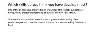 Which skills do you think you have develop most?
• One of the things I have improved is my knowledge of the Adobe suit software. I
have gained a greater understanding of features and how to use them.
• This year has also provided me with a much greater understanding of the
production process. I have learnt what it takes to produce something from start to
finish.
 