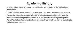 Academic History
• When I picked my GCSE options, I opted to focus my study in the technology
department.
• I chose to study: Creative Media Production, Electronics and Computer Science.
• The media course is the most relevant to what I am now doing. It is created a
foundation knowledge of the processes in the industry. Working through the
PowerPoints has shown me the basic process of working from start of planning to
end of post production.
 