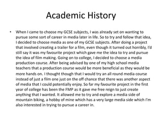 Academic History
• When I came to choose my GCSE subjects, I was already set on wanting to
pursue some sort of career in media later in life. So to try and follow that idea,
I decided to choose media as one of my GCSE subjects. After doing a project
that involved creating a trailer for a film, even though it turned out horribly, I’d
still say it was my favourite project which gave me the idea to try and pursue
the idea of film making. Going on to college, I decided to choose a media
production course. After being advised by one of my high school media
teachers that a production course would be more beneficial as they would be
more hands on. I thought though that I would try an all round media course
instead of just a film one just on the off chance that there was another aspect
of media that I could potentially enjoy. So far my favourite project in the first
year of college has been the FMP as it gave me free reign to just create
anything that I wanted. It allowed me to try and explore a media side of
mountain biking, a hobby of mine which has a very large media side which I’m
also interested in trying to pursue a career in.
 