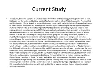 Current Study
• This course, Extended Diploma in Creative Media Production and Technology has taught me a lot of skills.
It’s taught me the basics and building blocks of software's such as Adobe Photoshop, Adobe Premiere Pro
and Adobe After Effects. As well as being able to use a camera with higher technical efficiency allowing me
to create photos and videos in a more specific aesthetic style. It’s helped give me the opportunity to try
multiple different sides of media helping me further back the idea of wanting my future career in film
making. When it came to making my FMP, that was really where I realised that some sort of film making
was where I wanted to go next, I liked almost every aspect of the project and being in control of what I
wanted to make. My favourite part though was actually going out and being on location, I just had so
much fun being out with the camera, working with lighting and an actor and being hands on. I also
enjoyed having the opportunity to try software's that I wouldn’t have thought I would be interested in, for
example using the adobe audition software, I wouldn’t say at all that I understand it and would be able to
use it comprehensively, but I liked the fact that my course gave me the opportunity. If I had to choose
which software I had the most fun using and I’m the most confident in would have to be Adobe Premiere
Pro. Although I did use after effects as well for my FMP, premiere was the software I heavily used the most
for my FMP. Using it helped me gain confidence and skills as I just wanted to constantly try out new things
that would help improve my project, I’ll still say that I’m not great with the software, but I definitely know
the basics and even some more advanced skills and I’m hoping that I get to further improve my skills on
that software. I also feel as if that I’m pretty well skilled with using cameras, that being having the
knowledge to change settings such as ISO and aperture knowing what the outcome will be. I feel as if I am
definitely more confident behind a camera than I am at a computer during post production, but I feel as if
this course has helped me improve with both and I’d like to try and continue further into university to
advance these skills.
 