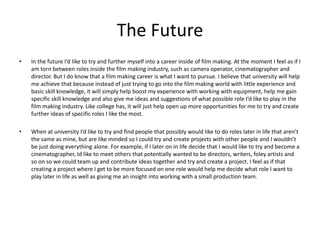 The Future
• In the future I’d like to try and further myself into a career inside of film making. At the moment I feel as if I
am torn between roles inside the film making industry, such as camera operator, cinematographer and
director. But I do know that a film making career is what I want to pursue. I believe that university will help
me achieve that because instead of just trying to go into the film making world with little experience and
basic skill knowledge, it will simply help boost my experience with working with equipment, help me gain
specific skill knowledge and also give me ideas and suggestions of what possible role I’d like to play in the
film making industry. Like college has, it will just help open up more opportunities for me to try and create
further ideas of specific roles I like the most.
• When at university I’d like to try and find people that possibly would like to do roles later in life that aren’t
the same as mine, but are like minded so I could try and create projects with other people and I wouldn’t
be just doing everything alone. For example, if I later on in life decide that I would like to try and become a
cinematographer, Id like to meet others that potentially wanted to be directors, writers, foley artists and
so on so we could team up and contribute ideas together and try and create a project. I feel as if that
creating a project where I get to be more focused on one role would help me decide what role I want to
play later in life as well as giving me an insight into working with a small production team.
 