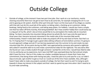 Outside College
• Outside of college, at the moment I have two part time jobs. One I work at a car mechanics, mainly
cleaning around for them but I do get to learn how to do some bits, for example changing the oil in a car
and re-gassing an AC system. And the other part time job I have is at the local pub of my village as a waiter,
with that job I just do the usual job of the waiter, so taking orders, checking up on customers, taking
bookings, taking food to the customers, and taking away plates. For hobbies, I would say I have a couple,
one that has taken off fairly recently, that being basketball. But I have another hobby that I could easily say
is a big part of my life, which I also at times would like to try and explore the media side of, mountain
biking. I’ve been massively into mountain biking almost my whole life, but it was only the past two or
three years that I became seriously interested in the media side of the mountain bike world.
Unfortunately, I haven’t really been able to make any projects off of my own back at home. But that’s so
far, I’m hoping that if I manage to get a good video editing software at home before summer, I’m going to
try and approach college and ask if I can borrow equipment over the summer to try and create my own
mountain bike film. At one point during my FMP, I was approached by someone who owned a nightclub
who asked if I would be able to try and create a promotional video for the nightclub. This was done after
she found out I was a media student through someone I worked for at the time. I would have liked to take
it to try and bump up my experience, but it was mid FMP I was swamped down by that and just simply
didn’t have the time. I feel as if this makes me a better candidate because it shows that I have clear
commitment, that being shown with having two jobs, I need the jobs to try and save for a car, so I didn’t
stop at one job, I got another to get as much as I could out of the time I have available. Also, although I
haven’t been able to make any projects outside of college, the fact that I want to and I’m trying to work
towards it shows my interest in the subject and that I want to spend my own time when I don’t need to to
try and make something.
 