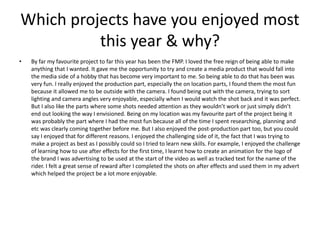Which projects have you enjoyed most
this year & why?
• By far my favourite project to far this year has been the FMP. I loved the free reign of being able to make
anything that I wanted. It gave me the opportunity to try and create a media product that would fall into
the media side of a hobby that has become very important to me. So being able to do that has been was
very fun. I really enjoyed the production part, especially the on location parts, I found them the most fun
because it allowed me to be outside with the camera. I found being out with the camera, trying to sort
lighting and camera angles very enjoyable, especially when I would watch the shot back and it was perfect.
But I also like the parts where some shots needed attention as they wouldn’t work or just simply didn’t
end out looking the way I envisioned. Being on my location was my favourite part of the project being it
was probably the part where I had the most fun because all of the time I spent researching, planning and
etc was clearly coming together before me. But I also enjoyed the post-production part too, but you could
say I enjoyed that for different reasons. I enjoyed the challenging side of it, the fact that I was trying to
make a project as best as I possibly could so I tried to learn new skills. For example, I enjoyed the challenge
of learning how to use after effects for the first time, I learnt how to create an animation for the logo of
the brand I was advertising to be used at the start of the video as well as tracked text for the name of the
rider. I felt a great sense of reward after I completed the shots on after effects and used them in my advert
which helped the project be a lot more enjoyable.
 