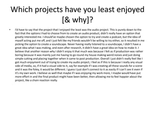 Which projects have you least enjoyed
[& why]?
• I’d have to say that the project that I enjoyed the least was the audio project. This is purely down to the
fact that the options I had to choose from to create an audio product, didn’t really have an option that
greatly interested me. I should’ve maybe chosen the option to try and create a podcast, but the idea of
myself acting put me off, and I just felt like my friends wouldn’t be willing to try either, so it resulted in me
picking the option to create a soundscape. Never having really listened to a soundscape, I didn’t have a
great idea what I was making, and even after research, it didn’t have a great idea on how to make it. I
believe that another reason why I didn’t enjoy it that much was because I felt as if production was rather
boring because it was mainly just me having to go round my house making weird noises and just doing
simple cutting and placing together when it came to post production. Overall I just didn’t really feel like I
got much enjoyment out of trying to create my audio project, I feel as if this is because I really any visual
side of media, so, if it had a visual side to it, say for example if I was creating all these sounds for a scene
and it was the foley, it would be different. I guess I just don’t connect to it as easily if I can’t see it even if
it’s my own work. I believe as well that maybe if I was enjoying my work more, I maybe would have put
more effort in and the final product might have been better, then allowing me to feel happier about the
project, like a chain reaction really.
 