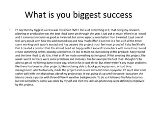 What is you biggest success
• I’d say that my biggest success was my whole FMP. I feel as if everything in it, that being my research,
planning or production was the best I had done yet through the year. I just put as much effort in as I could
and it came out not only as good as I wanted, but some aspects even better than I wanted. I just overall
feel very proud with how my work turned out and how much effort I put into it. I feel as if all the time I
spent working on it wasn’t wasted and has created this project that I feel most proud of. I also feel finally
that I created a product that I’m almost dead set happy with. I know if I came back with more time I could
create something better, possibly a lot better, I’d like to think so. But looking at the product I had created
and the time I had to do it in, I feel as if I’ve made something rather good. Whist creating this project, like
usual I won’t lie there were some problems and mistakes, like for example the fact that I thought I’d be
able to get all my filming done in one day, when in fat it took three. But there weren’t any major problems
like there has been in other projects, like not being able to book good equipment, or bad time
management, which obviously, made the project a lot easier and a lot more enjoyable. I’d say it also went
rather well with the photoshop side of my project too. It was going ok up until the point I was given the
idea to create a poster with three different weather backgrounds. To do so I followed YouTube tutorials,
but not completely, some was done by myself and I felt my skills on photoshop were definitely improved
by this project.
 