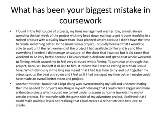 What has been your biggest mistake in
coursework
• I found in the first couple of projects, my time management was terrible, almost always
spending the last week of the project with my head down rushing to get it done resulting in a
rushed product with a quality lower than I had planned simply because I didn’t have the time
to create something better. In the music video project, I stupidly believed that I would be
able to wait until the last weekend of the project I had available to film and try and film
everything I needed. I did manage to capture all the shots that I wanted but it did cause that
weekend to be very hectic because I basically had to dedicate and spend that whole weekend
to filming, which caused me to feel very stressed whilst filming. To continue on through that
project, because I had left it so late to film, it meant that I started editing later than I could
have. Which obviously in the long run meant that I had less time to try and put together my
video, sync up the beat and so on and I feel as if I had managed my time better I maybe could
have made an overall better video and project.
• Another mistake I found that I kept doing was overestimating my skill and underestimating
the time needed for projects resulting in myself believing that I could create bigger and more
elaborate projects which caused me to feel under pressure as I came towards the end of
certain projects. For example with the game side of my adventure project, I believed that I
could make multiple levels not realising that I had created a rather intricate first level to
create.
 