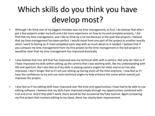 Which skills do you think you have
develop most?
• Although I do think one of my biggest mistakes was my time management, at first, I do believe that after I
got a few projects under my built and a bit more experience on how to try and complete projects, I did
find that my time management, and I like to think by a lot too because in the past few projects, I believe
that my time management has been perfect. I would move from one part of the project to another exactly
when I want to feeling as if I had completed each step with as much detail as it needed. I believe that if
you compare my time management from my first project to the time management in the last project it
would be clear that my time management has improved drastically.
• I also believe that one skill that has improved was my technical skills with a camera. Not only do I feel as if
I have improved my skills within setting up the camera that I was working with, like my understanding with
ISO and aperture. But I also feel as if my skills in picking camera angles for shots and so on has also
improved. I don’t longer feel as if I am just setting up boring shots all the time anymore, I now feel as if I
have the confidence to try and use more technical angles to help enhance the scene which overall just
improves the project.
• I also feel as if my editing skills have improved over the time and opportunities I have had to be able to use
editing software. I believe that my skills have improved simply through my opportunities combined with
trial and error. And if that didn’t work, there would be the occasional YouTube tutorial. Again comparing
my first project that involves editing to my latest, there has clearly been improvement.
 