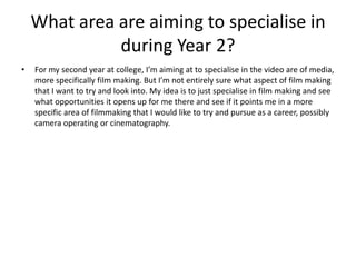 What area are aiming to specialise in
during Year 2?
• For my second year at college, I’m aiming at to specialise in the video are of media,
more specifically film making. But I’m not entirely sure what aspect of film making
that I want to try and look into. My idea is to just specialise in film making and see
what opportunities it opens up for me there and see if it points me in a more
specific area of filmmaking that I would like to try and pursue as a career, possibly
camera operating or cinematography.
 