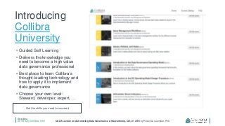 @collibra
university.collibra.com UALR Lecture on Automating Data Governance & Stewardship, Oct. 21 2015 by Pieter De Leenheer, PhD
Introducing
Collibra
University
• Guided Self Learning
• Delivers the knowledge you
need to become a high value
data governance professional
• Best place to learn Collibra’s
thought-leading technology and
how to apply it to implement
data governance
• Choose your own level:
Steward, developer, expert, …
Get the skills you need to succeed
 