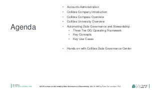 @collibra
university.collibra.com UALR Lecture on Automating Data Governance & Stewardship, Oct. 21 2015 by Pieter De Leenheer, PhD
• Accounts Administration
• Collibra Company Introduction
• Collibra Compass Overview
• Collibra University Overview
• Automating Data Governance and Stewardship
• Three Tier DG Operating Framework
• Key Concepts
• Key Use Cases
• Hands-on with Collibra Data Governance Center
Agenda
 