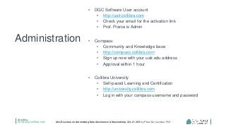 @collibra
university.collibra.com UALR Lecture on Automating Data Governance & Stewardship, Oct. 21 2015 by Pieter De Leenheer, PhD
• DGC Software User account
• http://ualr.collibra.com
• Check your email for the activation link
• Prof. Pierce is Admin
• Compass:
• Community and Knowledge base
• http://compass.collibra.com
• Sign up now with your ualr.edu address
• Approval within 1 hour
• Collibra University
• Self-paced Learning and Certification
• http://university.collibra.com
• Log in with your compass username and password
Administration
 