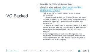@collibra
university.collibra.com UALR Lecture on Automating Data Governance & Stewardship, Oct. 21 2015 by Pieter De Leenheer, PhD
• Backed by Key VS firms Index and Dawn
• Interesting article by Dawn: https://medium.com/dawn-
capital/our-series-b-investment-in-collibra-
dd5d69a898c8#.tpi1o8vzl
• “We are at the brink of a perfect storm for data
governance”
• “Unlike competing offerings, [Collibra] is an end-to-end
solution providing all the functionality for implementing
data governance with an easy to use, modern user
experience. ”
• “ Companies use Collibra to increase their trust in data-
driven decision ensuring they have clear definitions of
data inside the company with certified KPI’s and
reports.”
• “Improving processes such as data ingestion has
significant business value, for example, when the use
case is to shorten the time products enter the product
database of a retail company.”
VC Backed
 