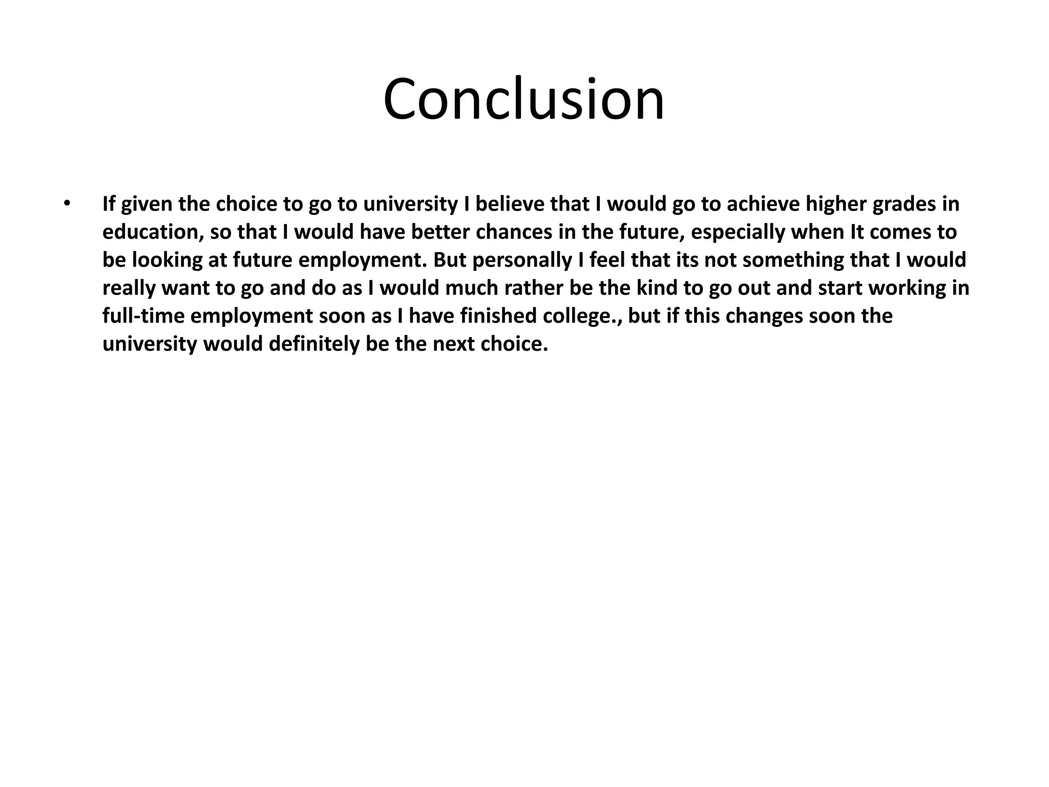 Conclusion
• If given the choice to go to university I believe that I would go to achieve higher grades in
education, so that I would have better chances in the future, especially when It comes to
be looking at future employment. But personally I feel that its not something that I would
really want to go and do as I would much rather be the kind to go out and start working in
full-time employment soon as I have finished college., but if this changes soon the
university would definitely be the next choice.
 
