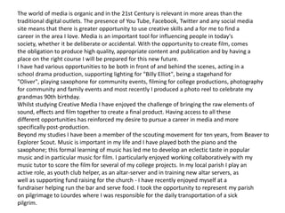 The world of media is organic and in the 21st Century is relevant in more areas than the
traditional digital outlets. The presence of You Tube, Facebook, Twitter and any social media
site means that there is greater opportunity to use creative skills and a for me to find a
career in the area I love. Media is an important tool for influencing people in today's
society, whether it be deliberate or accidental. With the opportunity to create film, comes
the obligation to produce high quality, appropriate content and publication and by having a
place on the right course I will be prepared for this new future.
I have had various opportunities to be both in front of and behind the scenes, acting in a
school drama production, supporting lighting for "Billy Elliot", being a stagehand for
"Oliver", playing saxophone for community events, filming for college productions, photography
for community and family events and most recently I produced a photo reel to celebrate my
grandmas 90th birthday.
Whilst studying Creative Media I have enjoyed the challenge of bringing the raw elements of
sound, effects and film together to create a final product. Having access to all these
different opportunities has reinforced my desire to pursue a career in media and more
specifically post-production.
Beyond my studies I have been a member of the scouting movement for ten years, from Beaver to
Explorer Scout. Music is important in my life and I have played both the piano and the
saxophone; this formal learning of music has led me to develop an eclectic taste in popular
music and in particular music for film. I particularly enjoyed working collaboratively with my
music tutor to score the film for several of my college projects. In my local parish I play an
active role, as youth club helper, as an altar-server and in training new altar servers, as
well as supporting fund raising for the church - I have recently enjoyed myself at a
fundraiser helping run the bar and serve food. I took the opportunity to represent my parish
on pilgrimage to Lourdes where I was responsible for the daily transportation of a sick
pilgrim.
 