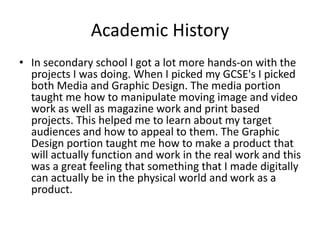 Academic History
• In secondary school I got a lot more hands-on with the
projects I was doing. When I picked my GCSE's I picked
both Media and Graphic Design. The media portion
taught me how to manipulate moving image and video
work as well as magazine work and print based
projects. This helped me to learn about my target
audiences and how to appeal to them. The Graphic
Design portion taught me how to make a product that
will actually function and work in the real work and this
was a great feeling that something that I made digitally
can actually be in the physical world and work as a
product.
 