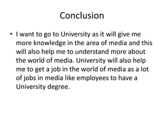 Conclusion
• I want to go to University as it will give me
more knowledge in the area of media and this
will also help me to understand more about
the world of media. University will also help
me to get a job in the world of media as a lot
of jobs in media like employees to have a
University degree.
 