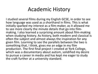 Academic History
I studied several films during my English GCSE, in order to see
how language was used as a shorthand in films. This is what
initially sparked my interest as a film-maker, as it allowed me
to see more clearly the minute details that go into film-
making. I also learned a surprising amount about film-making
when studying history. As history, both modern and classical is
often the subject and almost always the inspiration for any
given film. Learning to see the parallels between the two is
something that, I think, gives me an edge in my film
production. The first final project I created at York College,
which was a documentary about autism, solidified my desire
to pursue a career in media and has kept me eager to study
the craft further at a university standard.
 