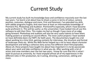 Current Study
My current study has built my knowledge base and confidence massively over the last
two years. I’ve learnt a lot about how to shoot a scene in terms of colour, camera
position, costumes, dialogue and more. First and foremost, I’ve extended my skills
with adobe programs hugely. And now have at least an intermediate knowledge of
Premiere Pro, Photoshop and Audition. PremierePro especially, which I have become
quite proficient in. This will be useful, as the universities I have looked into all use this
software to edit their films. This makes me feel as though I have more of an edge
going forward. Photoshop and audition will also be very useful talents to have when
making posters or working on sound effects. The most useful projects I have worked
on have definitely been my FMP’s for both years. The documentary taught me a lot
about working to a time limit, gaining contacts for interviews, the structure and format
of landscape shots etc. While the Web-Series helped me a lot to learn about character
development and telling a cohesive story across five different short films/episodes.
Above all, these projects have taught me about how important it is to be passionate
about your work and take confidence in what you do. After working with a lot of
actors and crew members over the last two years, I know for sure that this is what I
want to pursue at university. As I have enjoyed almost all of my experiences in the
different roles in film production, be it acting, directing, cameraman, editing and
more.
 