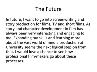 The Future
In future, I want to go into screenwriting and
story production for films, TV and short films. As
story and character development in film has
always been very interesting and engaging to
me. Expanding my skills and learning more
about the vast world of media production at
University seems the next logical step on from
that. I would love a chance to see how
professional film-makers go about these
processes.
 
