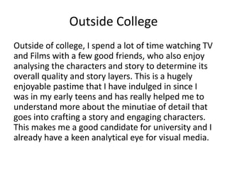 Outside College
Outside of college, I spend a lot of time watching TV
and Films with a few good friends, who also enjoy
analysing the characters and story to determine its
overall quality and story layers. This is a hugely
enjoyable pastime that I have indulged in since I
was in my early teens and has really helped me to
understand more about the minutiae of detail that
goes into crafting a story and engaging characters.
This makes me a good candidate for university and I
already have a keen analytical eye for visual media.
 