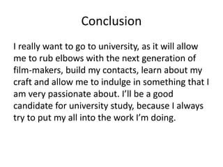 Conclusion
I really want to go to university, as it will allow
me to rub elbows with the next generation of
film-makers, build my contacts, learn about my
craft and allow me to indulge in something that I
am very passionate about. I’ll be a good
candidate for university study, because I always
try to put my all into the work I’m doing.
 