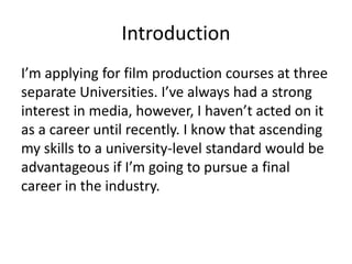 Introduction
I’m applying for film production courses at three
separate Universities. I’ve always had a strong
interest in media, however, I haven’t acted on it
as a career until recently. I know that ascending
my skills to a university-level standard would be
advantageous if I’m going to pursue a final
career in the industry.
 