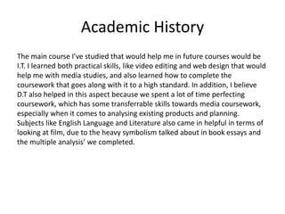 Academic History
The main course I’ve studied that would help me in future courses would be
I.T. I learned both practical skills, like video editing and web design that would
help me with media studies, and also learned how to complete the
coursework that goes along with it to a high standard. In addition, I believe
D.T also helped in this aspect because we spent a lot of time perfecting
coursework, which has some transferrable skills towards media coursework,
especially when it comes to analysing existing products and planning.
Subjects like English Language and Literature also came in helpful in terms of
looking at film, due to the heavy symbolism talked about in book essays and
the multiple analysis’ we completed.
 