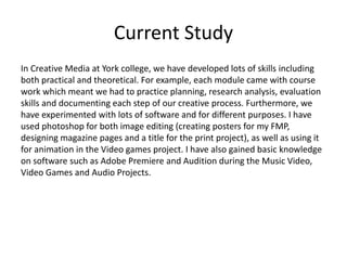 Current Study
In Creative Media at York college, we have developed lots of skills including
both practical and theoretical. For example, each module came with course
work which meant we had to practice planning, research analysis, evaluation
skills and documenting each step of our creative process. Furthermore, we
have experimented with lots of software and for different purposes. I have
used photoshop for both image editing (creating posters for my FMP,
designing magazine pages and a title for the print project), as well as using it
for animation in the Video games project. I have also gained basic knowledge
on software such as Adobe Premiere and Audition during the Music Video,
Video Games and Audio Projects.
 