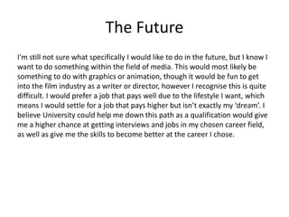 The Future
I’m still not sure what specifically I would like to do in the future, but I know I
want to do something within the field of media. This would most likely be
something to do with graphics or animation, though it would be fun to get
into the film industry as a writer or director, however I recognise this is quite
difficult. I would prefer a job that pays well due to the lifestyle I want, which
means I would settle for a job that pays higher but isn’t exactly my ‘dream’. I
believe University could help me down this path as a qualification would give
me a higher chance at getting interviews and jobs in my chosen career field,
as well as give me the skills to become better at the career I chose.
 