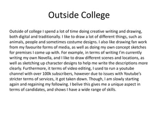 Outside College
Outside of college I spend a lot of time doing creative writing and drawing,
both digital and traditionally. I like to draw a lot of different things, such as
animals, people and sometimes costume designs. I also like drawing fan work
from my favourite forms of media, as well as doing my own concept sketches
for premises I come up with. For example, in terms of writing I’m currently
writing my own Novella, and I like to draw different scenes and locations, as
well as sketching up character designs to help me write the descriptions more
clearly. Furthermore, it terms of video editing, I used to run a youtube
channel with over 100k subscribers, however due to issues with Youtube’s
stricter terms of services, it got taken down. Though, I am slowly starting
again and regaining my following. I belive this gives me a unique aspect in
terms of candidates, and shows I have a wide range of skills.
 
