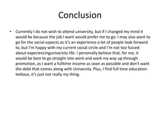 Conclusion
• Currently I do not wish to attend university, but if I changed my mind it
would be because the job I want would prefer me to go. I may also want to
go for the social aspects as it’s an experience a lot of people look forward
to, but I’m happy with my current social circle and I’m not too fussed
about experiencinguniversity life. I personally believe that, for me, it
would be best to go straight into work and work my way up through
promotion, as I want a fulltime income as soon as possible and don’t want
the debt that comes along with University. Plus, I find full time education
tedious, it’s just not really my thing.
 