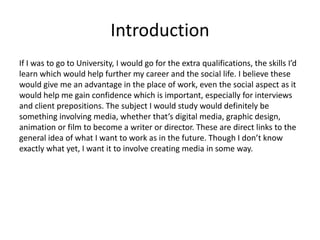 Introduction
If I was to go to University, I would go for the extra qualifications, the skills I’d
learn which would help further my career and the social life. I believe these
would give me an advantage in the place of work, even the social aspect as it
would help me gain confidence which is important, especially for interviews
and client prepositions. The subject I would study would definitely be
something involving media, whether that’s digital media, graphic design,
animation or film to become a writer or director. These are direct links to the
general idea of what I want to work as in the future. Though I don’t know
exactly what yet, I want it to involve creating media in some way.
 
