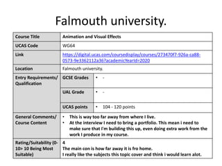 Falmouth university.
Course Title Animation and Visual Effects
UCAS Code WG64
Link https://digital.ucas.com/coursedisplay/courses/273470f7-926a-ca88-
0573-9e3362112a36?academicYearId=2020
Location Falmouth university.
Entry Requirements/
Qualification
GCSE Grades • -
UAL Grade • -
UCAS points • 104 - 120 points
General Comments/
Course Content
• This is way too far away from where I live.
• At the interview I need to bring a portfolio. This mean i need to
make sure that I'm building this up, even doing extra work from the
work I produce in my course.
Rating/Suitability (0-
10> 10 Being Most
Suitable)
4
The main con is how far away it is fro home.
I really like the subjects this topic cover and think i would learn alot.
 