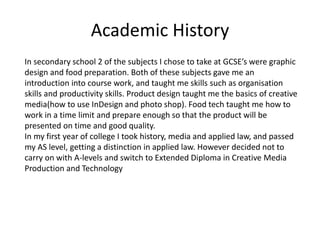 Academic History
In secondary school 2 of the subjects I chose to take at GCSE’s were graphic
design and food preparation. Both of these subjects gave me an
introduction into course work, and taught me skills such as organisation
skills and productivity skills. Product design taught me the basics of creative
media(how to use InDesign and photo shop). Food tech taught me how to
work in a time limit and prepare enough so that the product will be
presented on time and good quality.
In my first year of college I took history, media and applied law, and passed
my AS level, getting a distinction in applied law. However decided not to
carry on with A-levels and switch to Extended Diploma in Creative Media
Production and Technology
 