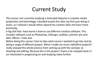 Current Study
The course I am currently studying is Extended Diploma in creative media
production and technology. I decided to pick this after my first year doing A-
levels, as I realised I would rather expand my creative skills and learn more
practically.
A big skill that have learnt is how to use different creative software. This
includes software such as Photoshop, InDesign, audition, premier pro and
after effects. I have also
Before doing this course I had no idea what course I wanted to go into, but by
doing a range of different project. When I made my music video(first project) I
really enjoyed the whole process from coming up with the concept, to
shooting and editing. Because this is the project I haves o far enjoyed most it I
am interested in progressing on and studying video further.
 