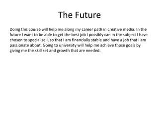 The Future
Doing this course will help me along my career path in creative media. In the
future I want to be able to get the best job I possibly can in the subject I have
chosen to specialise I, so that I am financially stable and have a job that I am
passionate about. Going to university will help me achieve those goals by
giving me the skill set and growth that are needed.
 