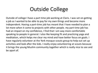 Outside College
Outside of college I have a part time job working at Claris. I was set on getting
a job as I wanted to be able to pay for my own things and become more
independent. Having a part-time job has meant that I have needed to plan a
lot more when it come to projects with other people. my part time job has
had an impact on my confidence, I find that I am way more comfortable
speaking to people in general. I also like keeping fit and practicing yoga and
meditation, which helps me clear my mind and have better focus on goals. I
have regularly volunteer at the York mosque scouts group to help out set up
activities and look after the kids. I really enjoy volunteering at scouts because
it brings the young Muslim community together which is really nice to see and
be apart of.
 