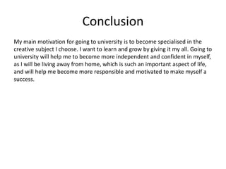 Conclusion
My main motivation for going to university is to become specialised in the
creative subject I choose. I want to learn and grow by giving it my all. Going to
university will help me to become more independent and confident in myself,
as I will be living away from home, which is such an important aspect of life,
and will help me become more responsible and motivated to make myself a
success.
 