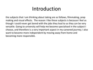 Introduction
the subjects that I am thinking about taking are as follows, filmmaking, prop
making and visual effects. The reason I like these subjects is because I feel as
though I could never get bored with the jobs they lead to as they can be very
versatile. Going to university will help me become specialised in the subject I
choose, and therefore is a very important aspect in my careered journey. I also
want to become more independent by moving away from home and
becoming more responsible.
 