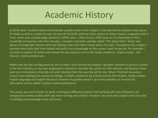 Academic History
At GCSE level I studied media and achieved a grade seven in the subject, I learned how to analyse many pieces
of media as well as create my own. As part of my GCSE work we had a choice to either create a magazine with a
front cover and a double page spread or a DVD cover, I chose to do a DVD cover as I’m interested in film I
would like to become a director one day. I created a romantic comedy called “The Same Parts” which was
about a transgender woman who was dating a man who didn’t know about her past. Throughout this subject I
learned many skills that have helped me build more knowledge on the career I want to peruse, for example I
can look at a piece of media and analyse the key aspects such as the target audience, enigma codes , star
theory’s ,representation etc.
Media was the key turning point for me as when I first started the subject I decided I wanted to peruse a career
in the film industry, as the year progressed I started to consider the career of a film director and became more
and more interested in that job roll until I decided that this was the job for me. When I finished secondary
school I was looking into courses at college, I initially wanted to do a levels and do film studies, media studies,
English language and English literature however my grades weren’t up to the standers so I found and
alternative course called ‘Creative media productions’.
The course was more hands on work, working on different projects and working with new software's etc
compared to media studies with was more writing and analyse. However I do enjoy the subject and it has and
is building my knowledge more and more.
 