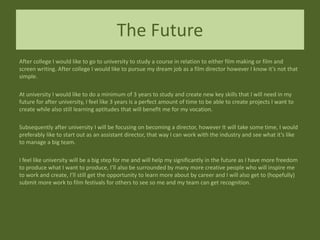 The Future
After college I would like to go to university to study a course in relation to either film making or film and
screen writing. After college I would like to pursue my dream job as a film director however I know it’s not that
simple.
At university I would like to do a minimum of 3 years to study and create new key skills that I will need in my
future for after university, I feel like 3 years is a perfect amount of time to be able to create projects I want to
create while also still learning aptitudes that will benefit me for my vocation.
Subsequently after university I will be focusing on becoming a director, however It will take some time, I would
preferably like to start out as an assistant director, that way I can work with the industry and see what it’s like
to manage a big team.
I feel like university will be a big step for me and will help my significantly in the future as I have more freedom
to produce what I want to produce, I’ll also be surrounded by many more creative people who will inspire me
to work and create, I’ll still get the opportunity to learn more about by career and I will also get to (hopefully)
submit more work to film festivals for others to see so me and my team can get recognition.
 