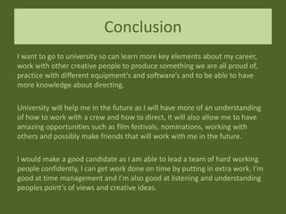 Conclusion
I want to go to university so can learn more key elements about my career,
work with other creative people to produce something we are all proud of,
practice with different equipment's and software’s and to be able to have
more knowledge about directing.
University will help me in the future as I will have more of an understanding
of how to work with a crew and how to direct, it will also allow me to have
amazing opportunities such as film festivals, nominations, working with
others and possibly make friends that will work with me in the future.
I would make a good candidate as I am able to lead a team of hard working
people confidently, I can get work done on time by putting in extra work, I’m
good at time management and I’m also good at listening and understanding
peoples point’s of views and creative ideas.
 