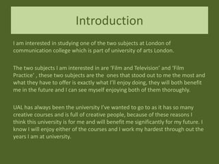 Introduction
I am interested in studying one of the two subjects at London of
communication college which is part of university of arts London.
The two subjects I am interested in are ‘Film and Television’ and ‘Film
Practice’ , these two subjects are the ones that stood out to me the most and
what they have to offer is exactly what I’ll enjoy doing, they will both benefit
me in the future and I can see myself enjoying both of them thoroughly.
UAL has always been the university I’ve wanted to go to as it has so many
creative courses and is full of creative people, because of these reasons I
think this university is for me and will benefit me significantly for my future. I
know I will enjoy either of the courses and I work my hardest through out the
years I am at university.
 