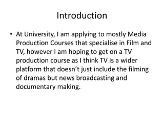 Introduction
• At University, I am applying to mostly Media
Production Courses that specialise in Film and
TV, however I am hoping to get on a TV
production course as I think TV is a wider
platform that doesn’t just include the filming
of dramas but news broadcasting and
documentary making.
 
