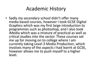 Academic History
• Sadly my secondary school didn’t offer many
media based courses, however I took GCSE Digital
Graphics which was my first large introduction to
programmes such as photoshop, and I also took
iMedia which was a mixture of practical as well as
critical studies into the sector. These courses set
me up for moving on to college where I am
currently taking Level 3 Media Production, which
involves many of the aspects I had learnt at GCSE,
however allows me to push myself to a higher
level.
 
